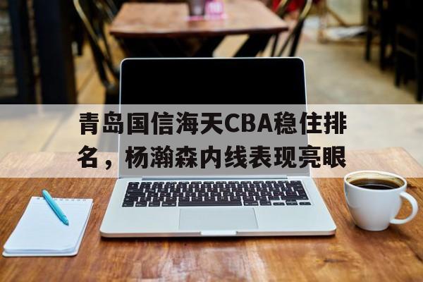 关于青岛国信海天CBA稳住排名,杨瀚森内线表现亮眼的信息 关于青岛国信海天CBA稳住排名,杨瀚森内线表现亮眼的信息